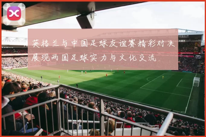 英格兰与中国足球友谊赛精彩对决展现两国足球实力与文化交流