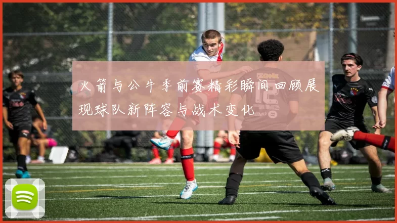 火箭与公牛季前赛精彩瞬间回顾展现球队新阵容与战术变化