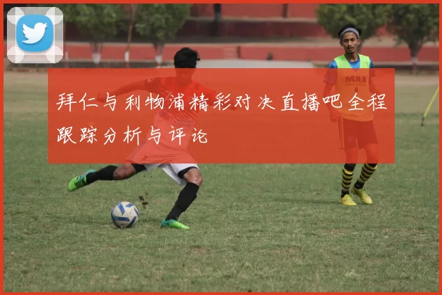 拜仁与利物浦精彩对决直播吧全程跟踪分析与评论