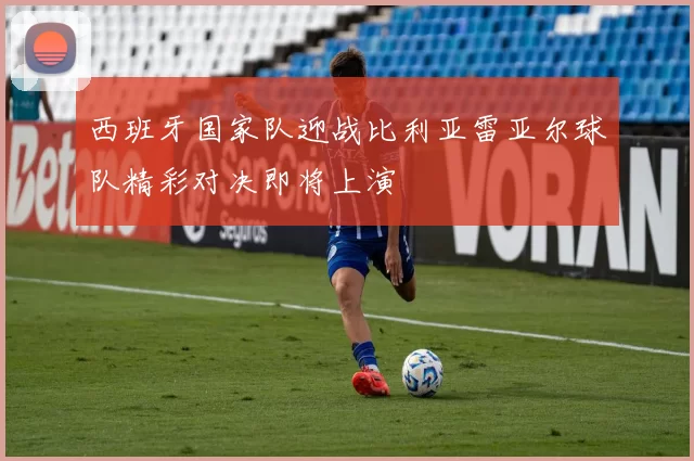 西班牙国家队迎战比利亚雷亚尔球队精彩对决即将上演