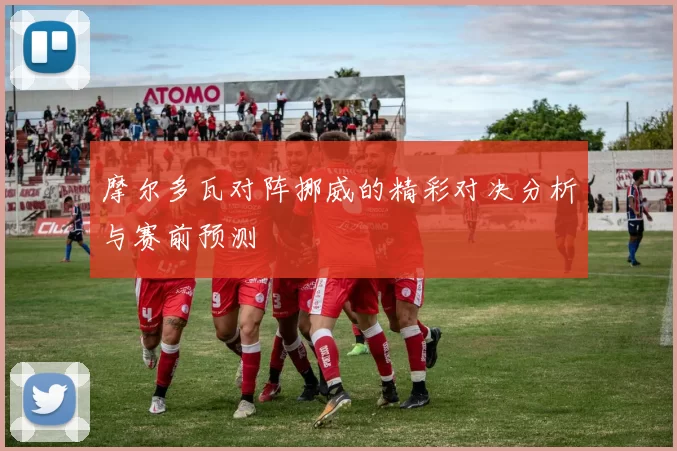 摩尔多瓦对阵挪威的精彩对决分析与赛前预测