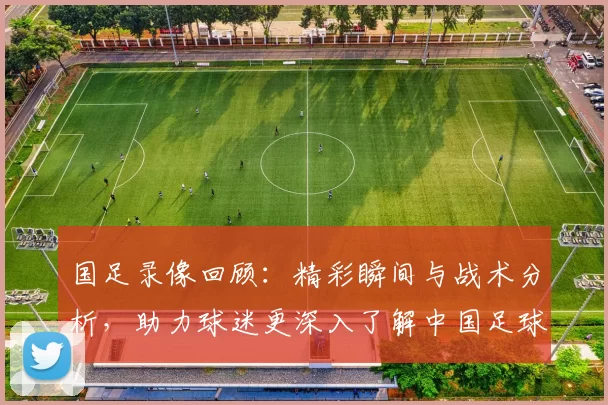国足录像回顾：精彩瞬间与战术分析，助力球迷更深入了解中国足球发展历程