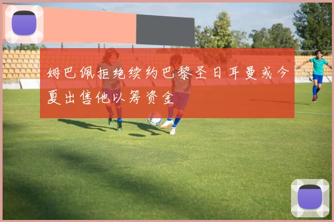 姆巴佩拒绝续约巴黎圣日耳曼或今夏出售他以筹资金