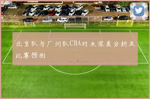 北京队与厂州队CBA对决深度分析及比赛预测