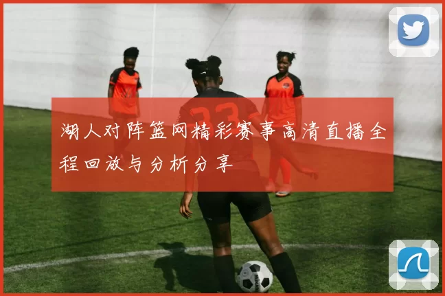 湖人对阵篮网精彩赛事高清直播全程回放与分析分享