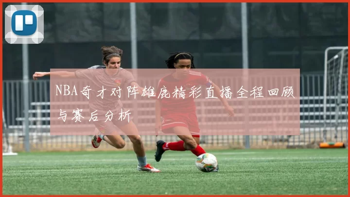 NBA奇才对阵雄鹿精彩直播全程回顾与赛后分析