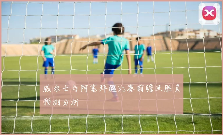 威尔士与阿塞拜疆比赛前瞻及胜负预测分析