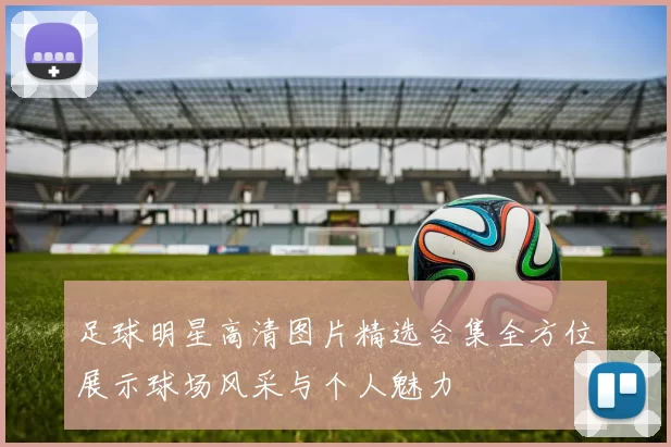 足球明星高清图片精选合集全方位展示球场风采与个人魅力