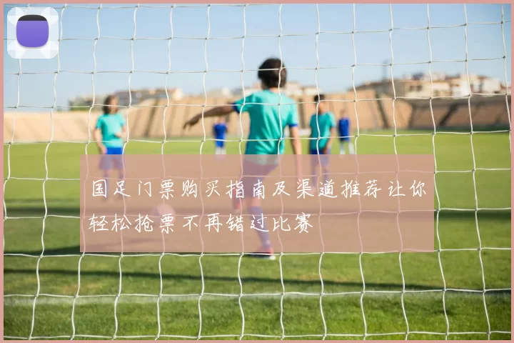 国足门票购买指南及渠道推荐让你轻松抢票不再错过比赛